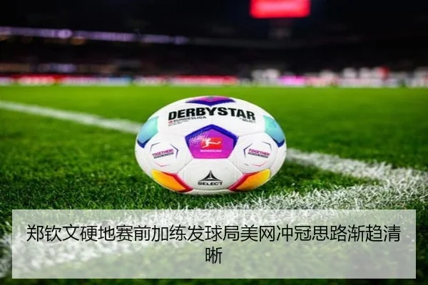 郑钦文硬地赛前加练发球局美网冲冠思路渐趋清晰