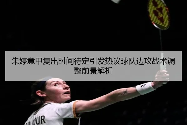 朱婷意甲复出时间待定引发热议球队边攻战术调整前景解析